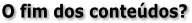 O fim dos conte�dos